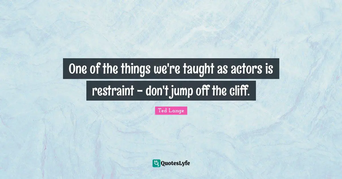 One of the things we're taught as actors is restraint - don't jump off the cliff.