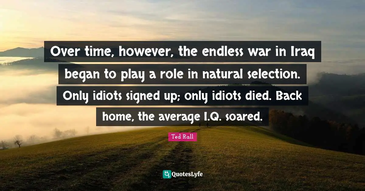 Over time, however, the endless war in Iraq began to play a role in natural selection. Only idiots signed up; only idiots died. Back home, the average I.Q. soared.