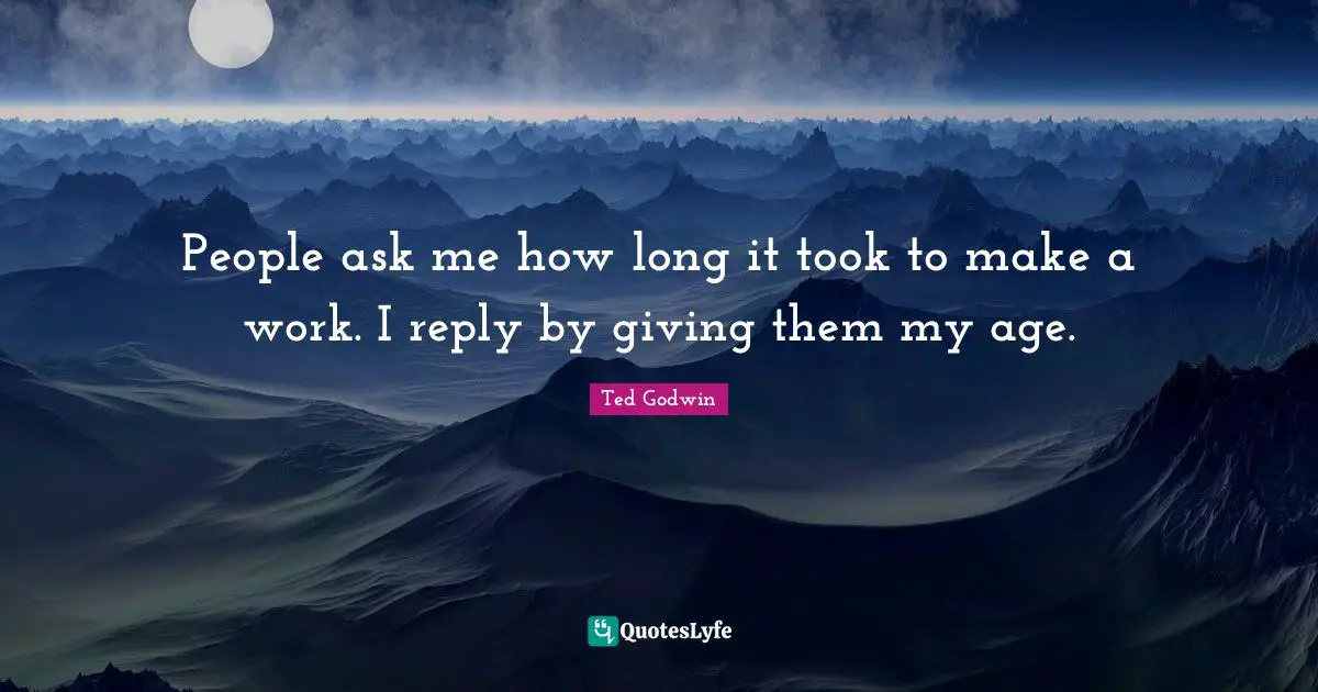People ask me how long it took to make a work. I reply by giving them my age.