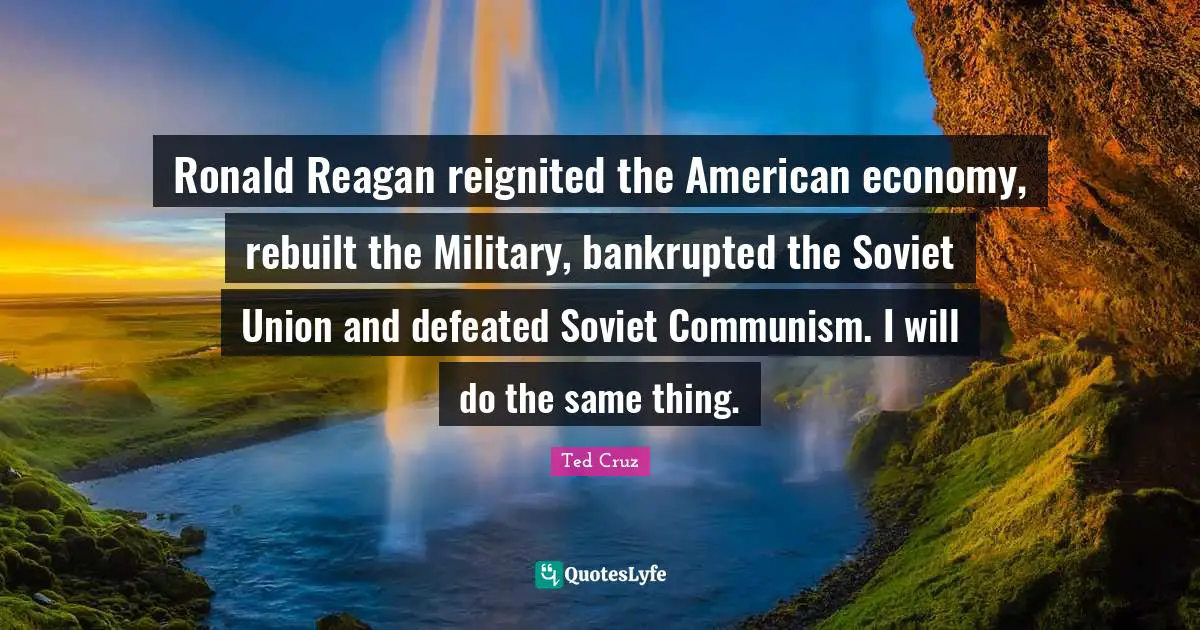 Ronald Reagan reignited the American economy, rebuilt the Military, bankrupted the Soviet Union and defeated Soviet Communism. I will do the same thing.