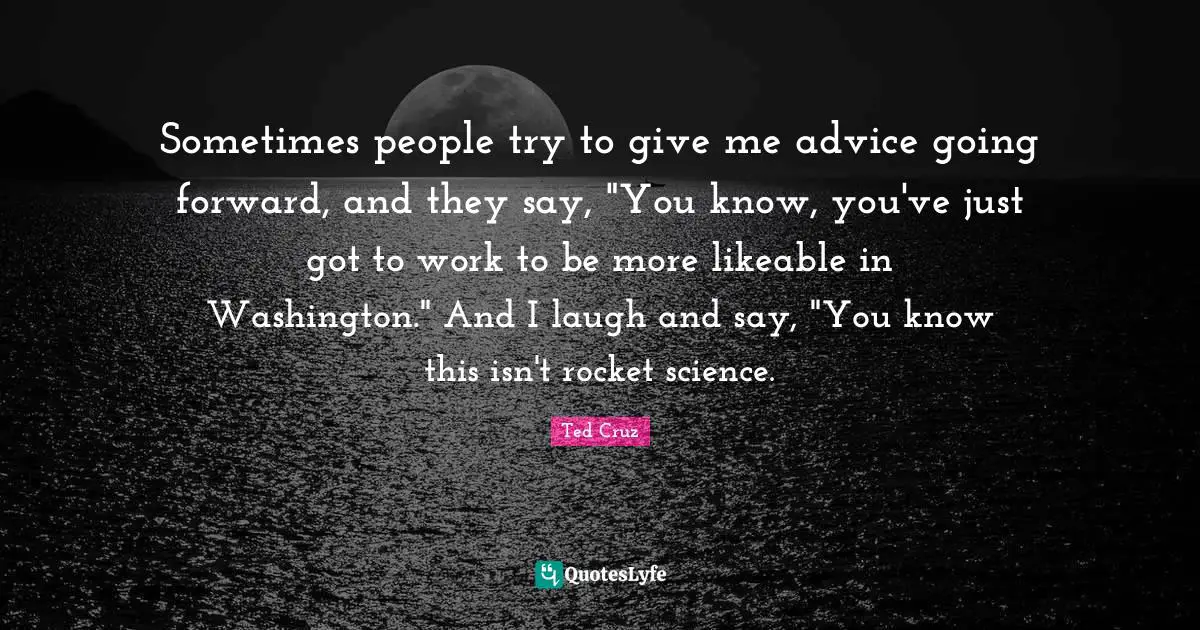 Sometimes people try to give me advice going forward, and they say, "You know, you've just got to work to be more likeable in Washington." And I laugh and say, "You know this isn't rocket science.