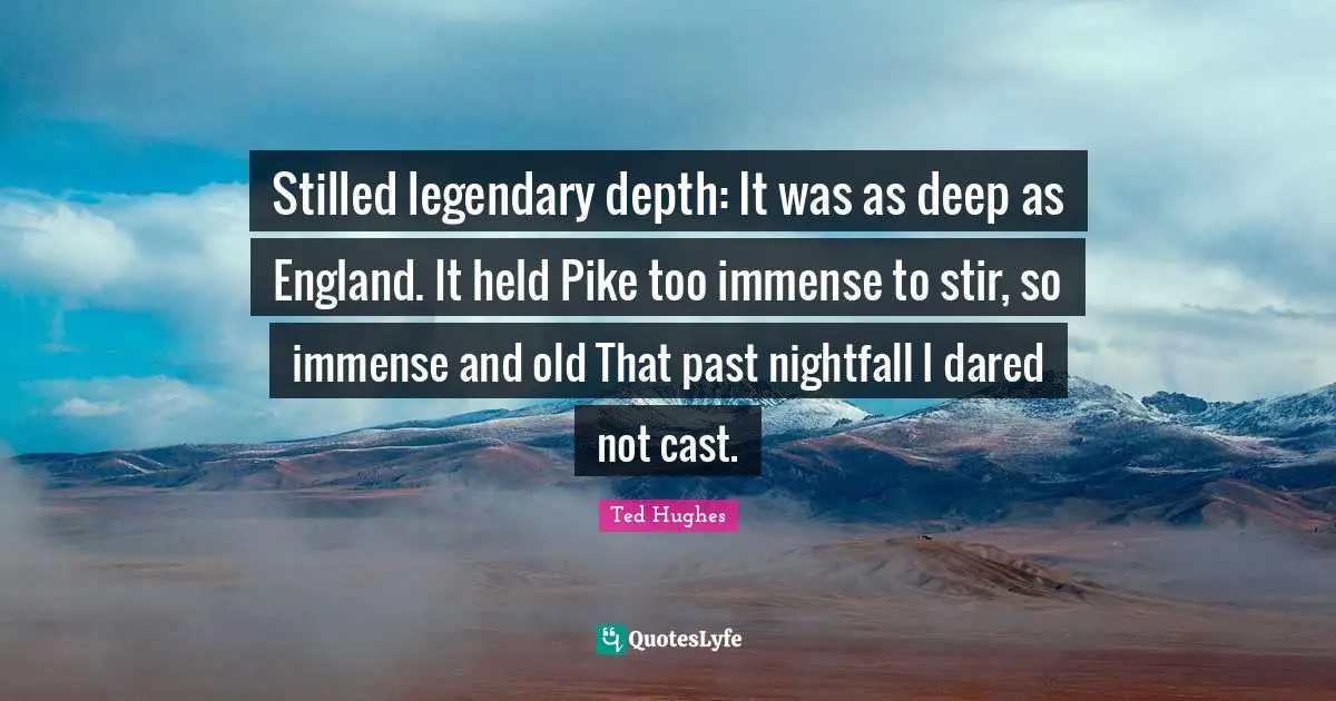Ted Hughes Quotes: "Stilled legendary depth: It was as deep as England. It held Pike too immense to stir, so immense and old That past nightfall I dared not cast."