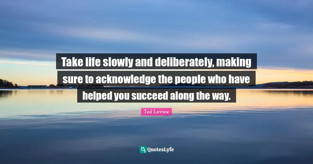 Take life slowly and deliberately, making sure to acknowledge the people who have helped you succeed along the way.