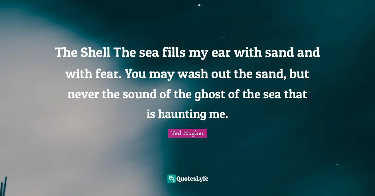 Ted Hughes Quotes: "The Shell The sea fills my ear with sand and with fear. You may wash out the sand, but never the sound of the ghost of the sea that is haunting me."