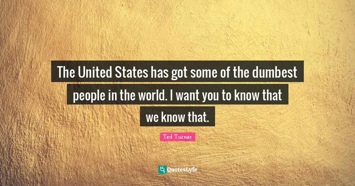 The United States has got some of the dumbest people in the world. I want you to know that we know that.