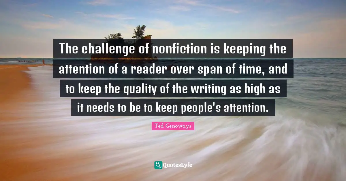 The challenge of nonfiction is keeping the attention of a reader over span of time, and to keep the quality of the writing as high as it needs to be to keep people's attention.