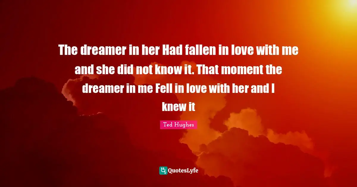 Ted Hughes Quotes: "The dreamer in her Had fallen in love with me and she did not know it. That moment the dreamer in me Fell in love with her and I knew it"