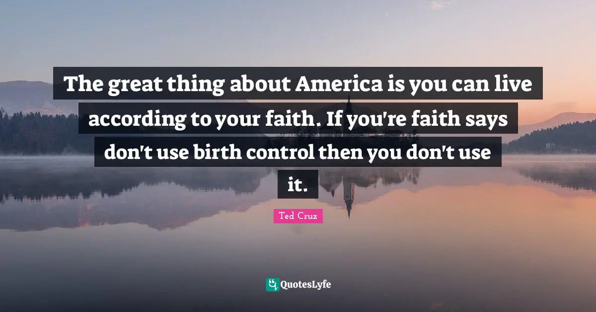 The great thing about America is you can live according to your faith. If you're faith says don't use birth control then you don't use it.