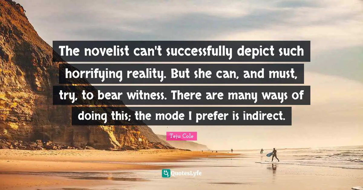 The novelist can't successfully depict such horrifying reality. But she can, and must, try, to bear witness. There are many ways of doing this; the mode I prefer is indirect.