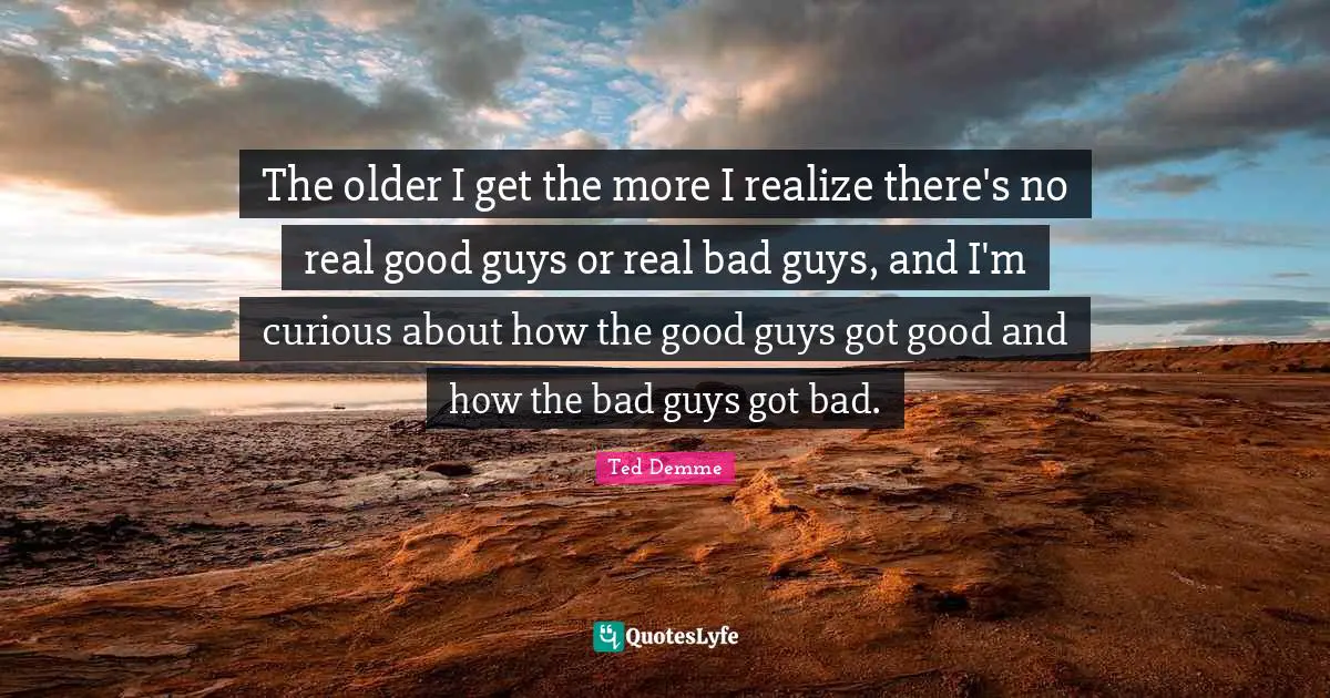 The older I get the more I realize there's no real good guys or real bad guys, and I'm curious about how the good guys got good and how the bad guys got bad.