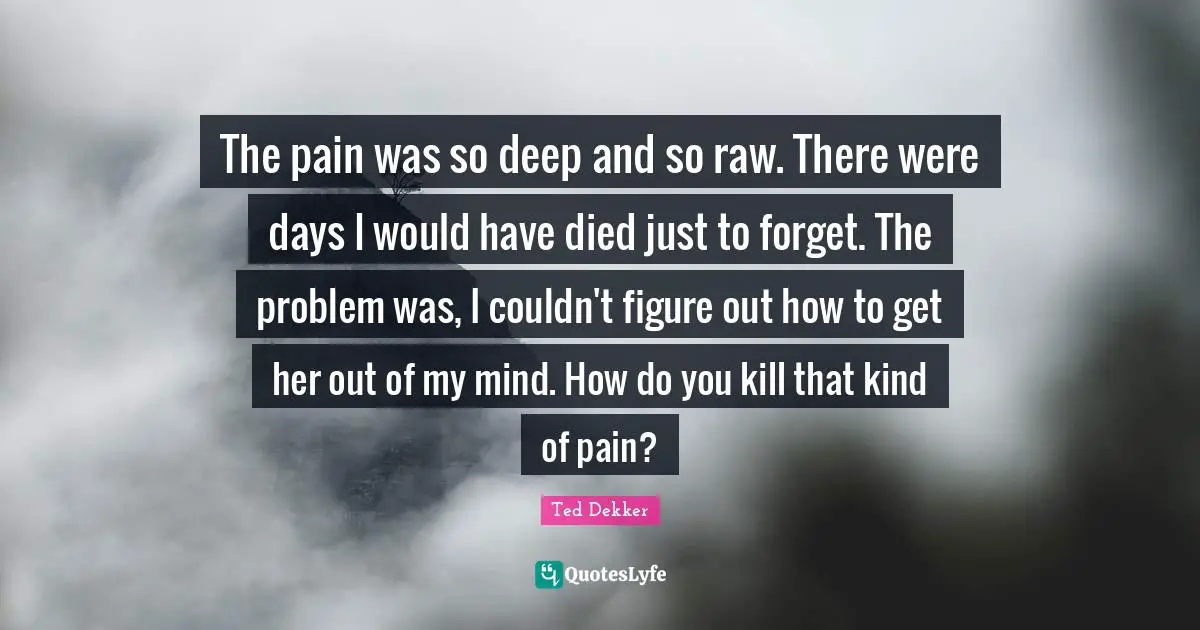 The pain was so deep and so raw. There were days I would have died just to forget. The problem was, I couldn't figure out how to get her out of my mind. How do you kill that kind of pain?