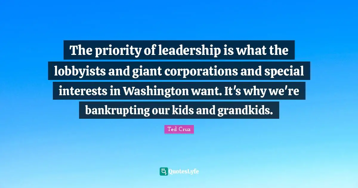 The priority of leadership is what the lobbyists and giant corporations and special interests in Washington want. It's why we're bankrupting our kids and grandkids.