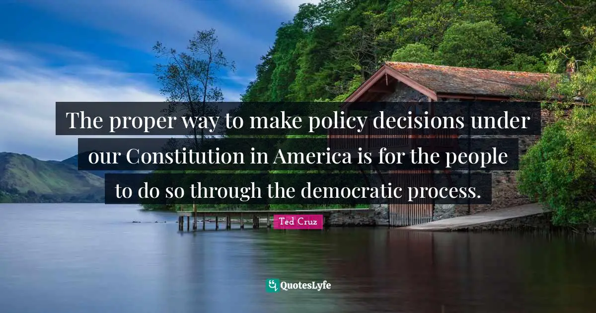 The proper way to make policy decisions under our Constitution in America is for the people to do so through the democratic process.