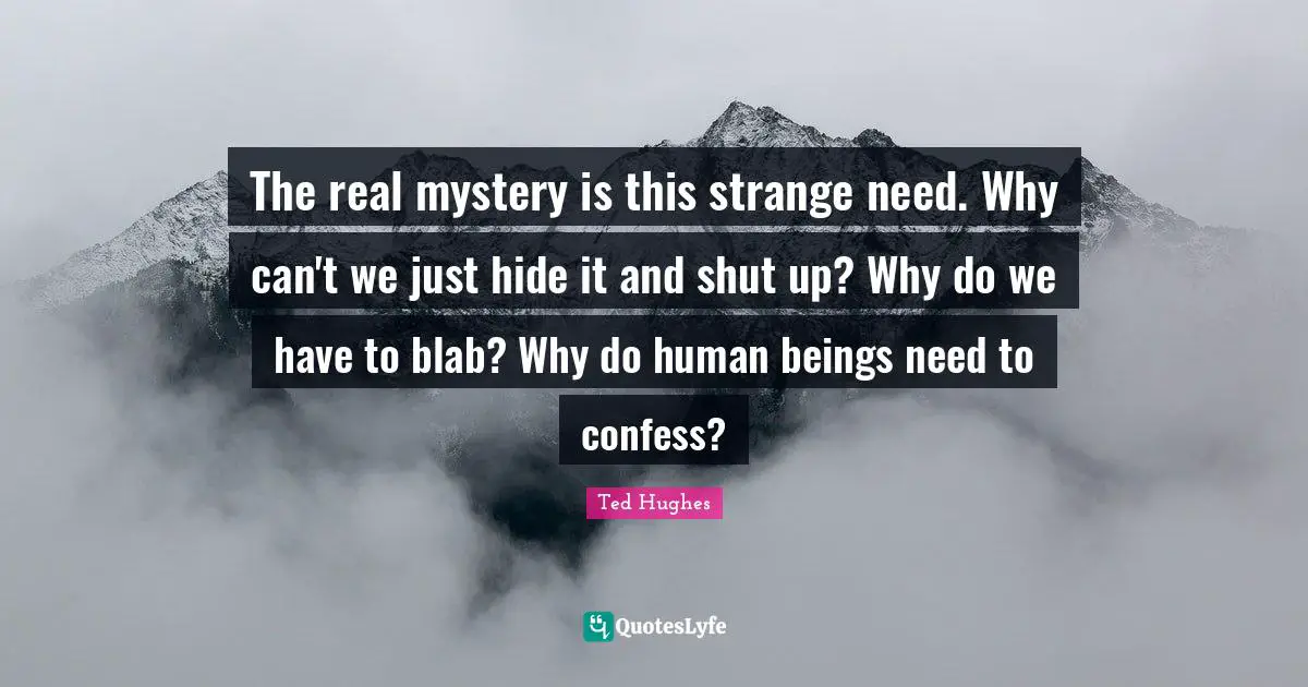Ted Hughes Quotes: "The real mystery is this strange need. Why can't we just hide it and shut up? Why do we have to blab? Why do human beings need to confess?"