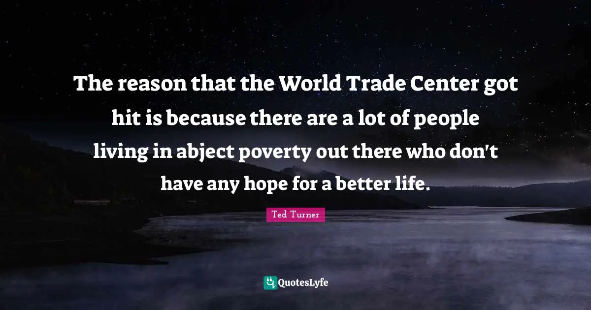The reason that the World Trade Center got hit is because there are a lot of people living in abject poverty out there who don't have any hope for a better life.