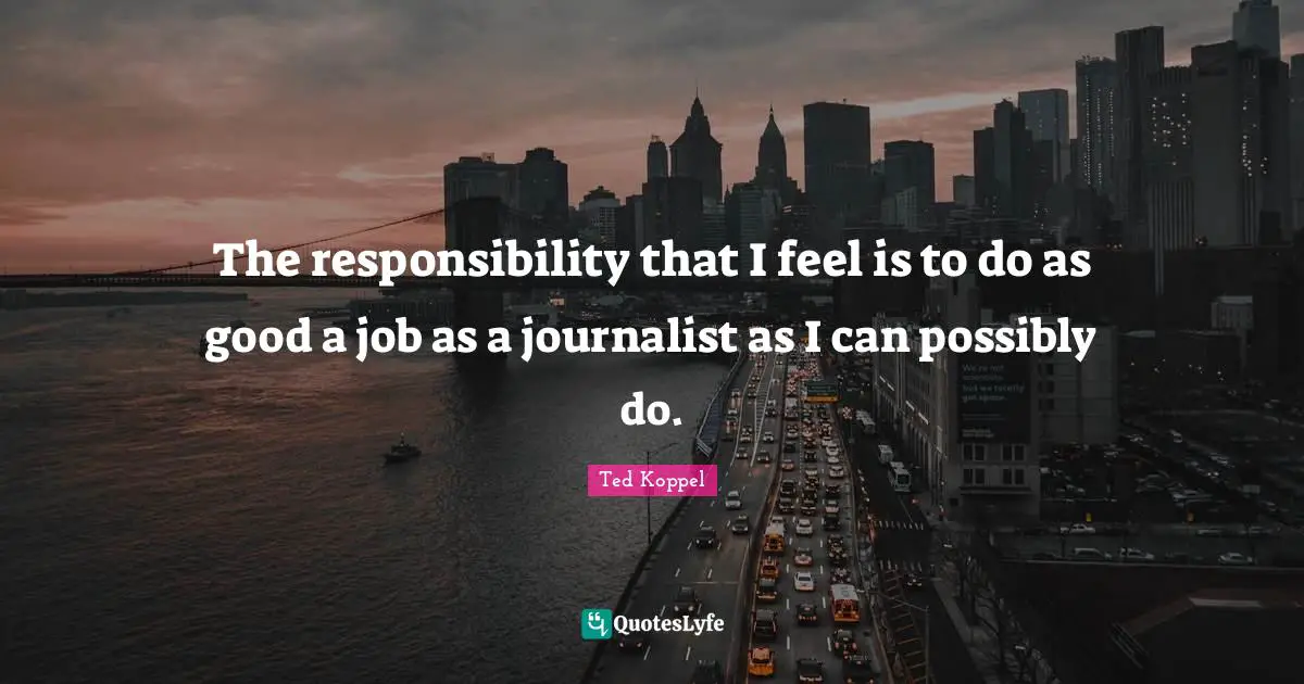 The responsibility that I feel is to do as good a job as a journalist as I can possibly do.