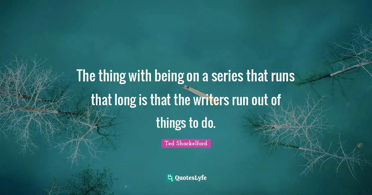 The thing with being on a series that runs that long is that the writers run out of things to do.