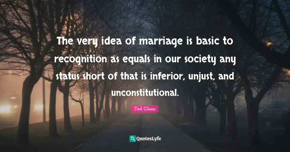 Ted Olson Quotes: The very idea of marriage is basic to recognition as equals in our society any status short of that is inferior, unjust, and unconstitutional.