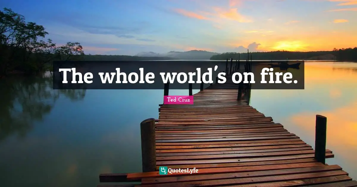 The whole world's on fire.