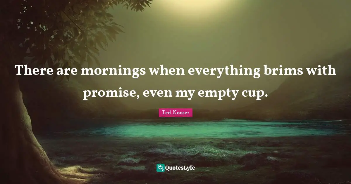 There are mornings when everything brims with promise, even my empty cup.