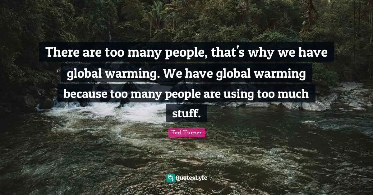 There are too many people, that's why we have global warming. We have global warming because too many people are using too much stuff.