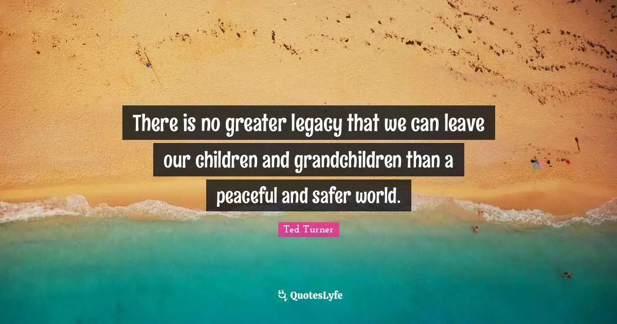 There is no greater legacy that we can leave our children and grandchildren than a peaceful and safer world.