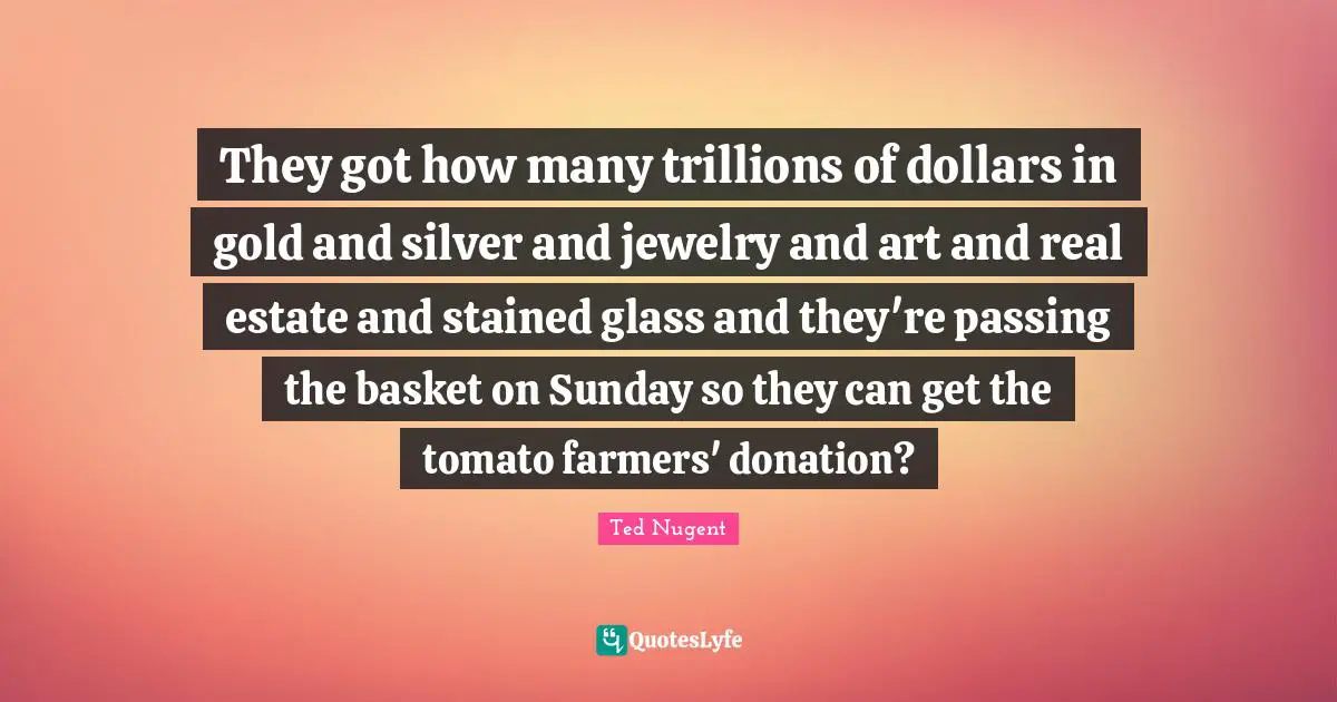 Jewelry Quotes: "They got how many trillions of dollars in gold and silver and jewelry and art and real estate and stained glass and they're passing the basket on Sunday so they can get the tomato farmers' donation?"