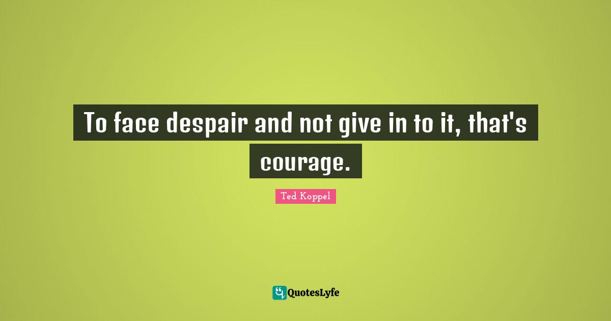 To face despair and not give in to it, that's courage.