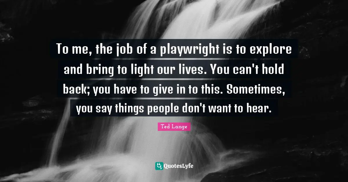 To me, the job of a playwright is to explore and bring to light our lives. You can't hold back; you have to give in to this. Sometimes, you say things people don't want to hear.