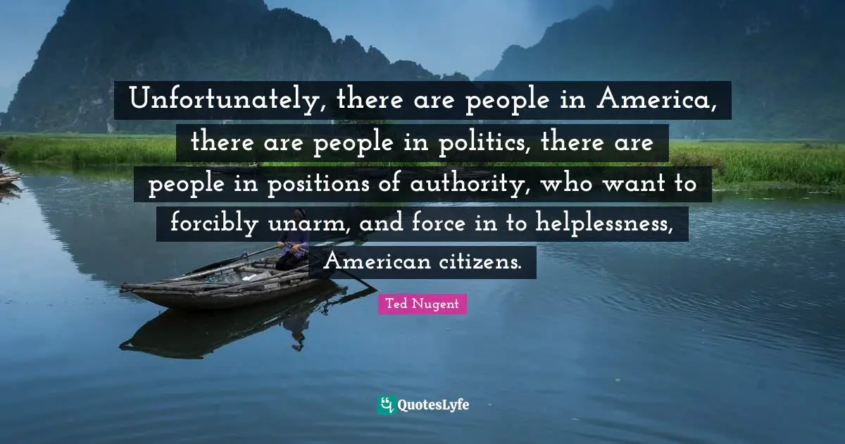 Unfortunately, there are people in America, there are people in politics, there are people in positions of authority, who want to forcibly unarm, and force in to helplessness, American citizens.