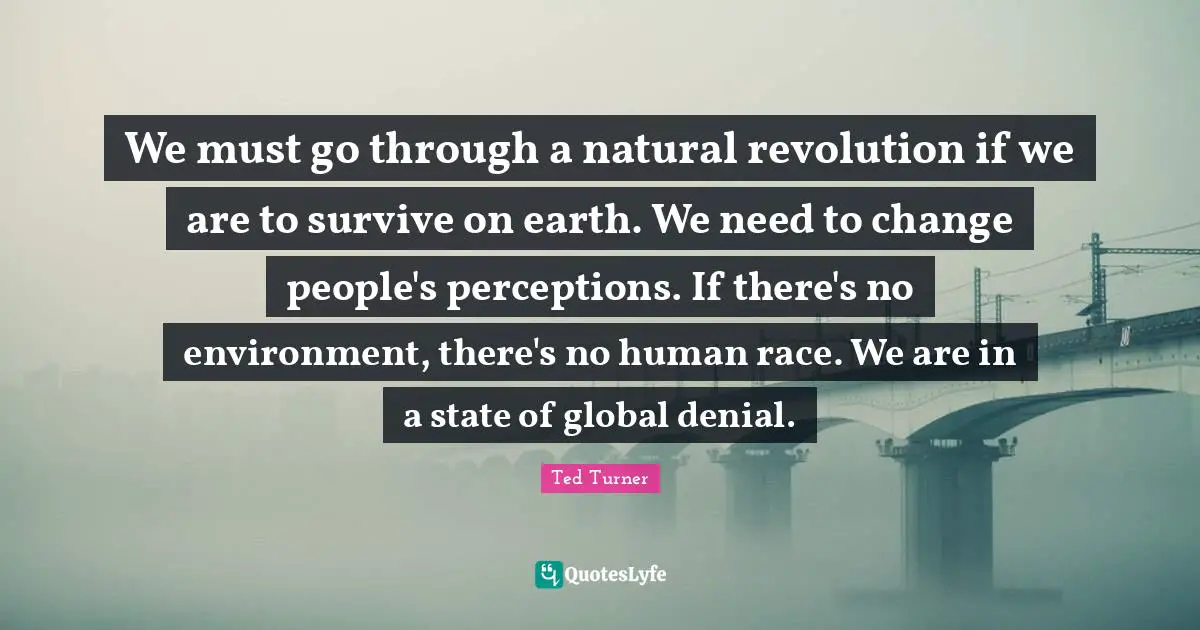We must go through a natural revolution if we are to survive on earth. We need to change people's perceptions. If there's no environment, there's no human race. We are in a state of global denial.