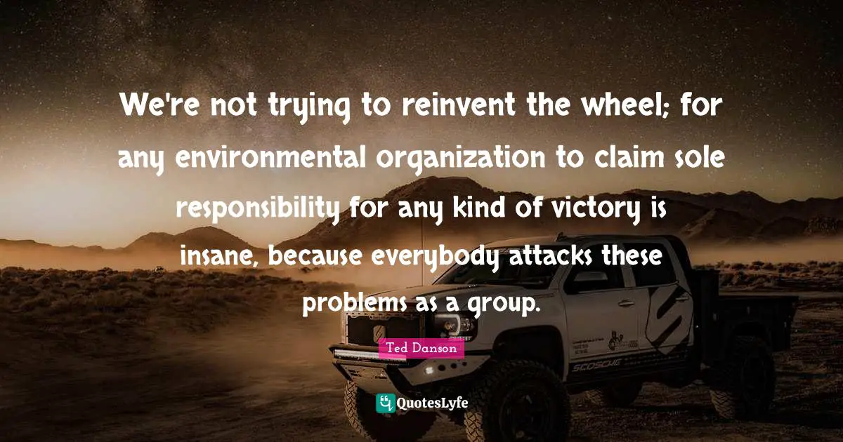 We're not trying to reinvent the wheel; for any environmental organization to claim sole responsibility for any kind of victory is insane, because everybody attacks these problems as a group.