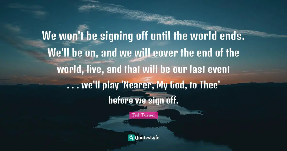 We won't be signing off until the world ends. We'll be on, and we will cover the end of the world, live, and that will be our last event . . . we'll play 'Nearer, My God, to Thee' before we sign off.