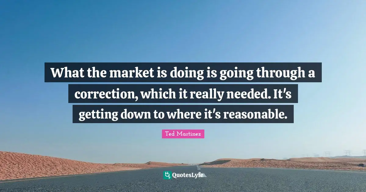 What the market is doing is going through a correction, which it really needed. It's getting down to where it's reasonable.