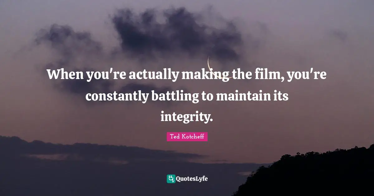 When you're actually making the film, you're constantly battling to maintain its integrity.