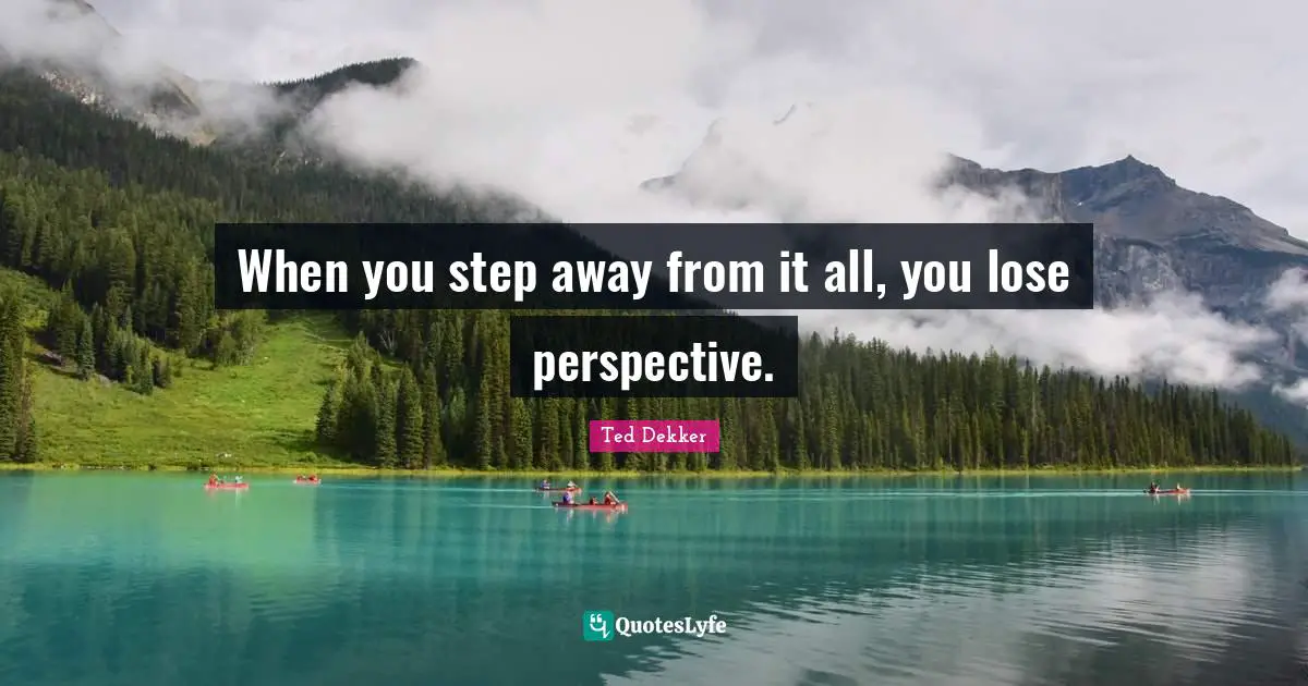 When you step away from it all, you lose perspective.