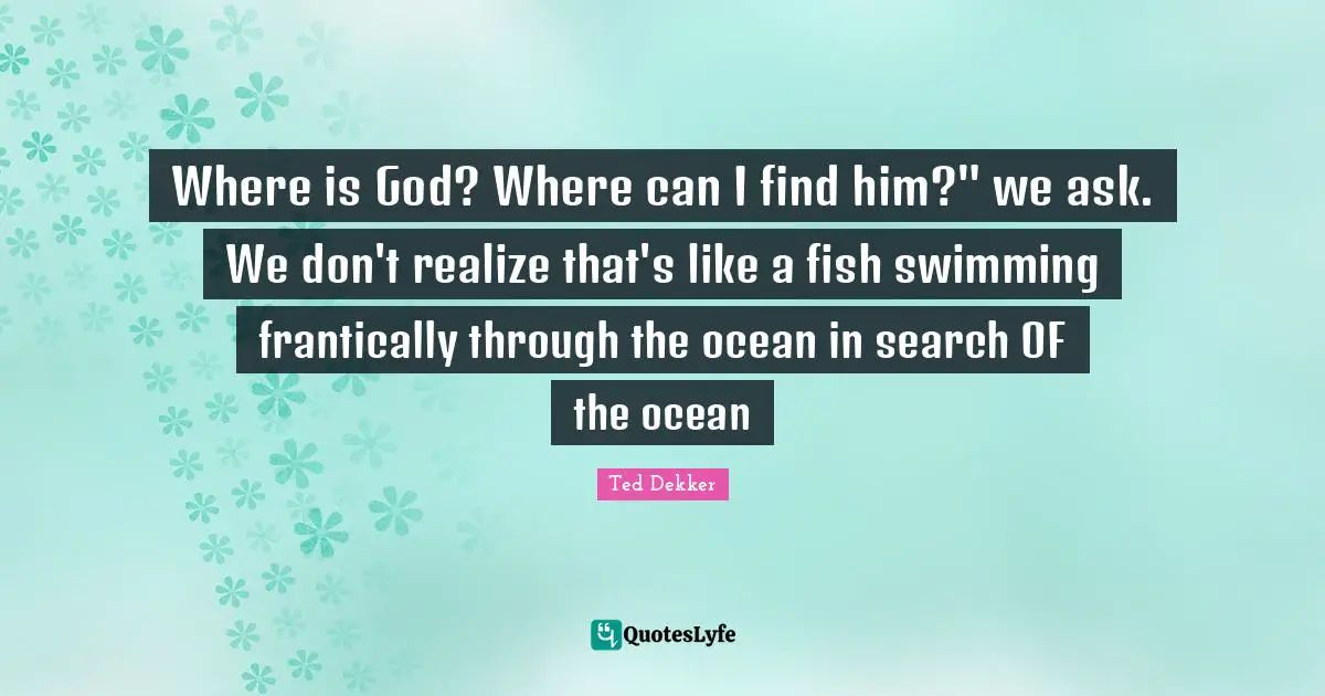 Where is God? Where can I find him?" we ask. We don't realize that's like a fish swimming frantically through the ocean in search OF the ocean