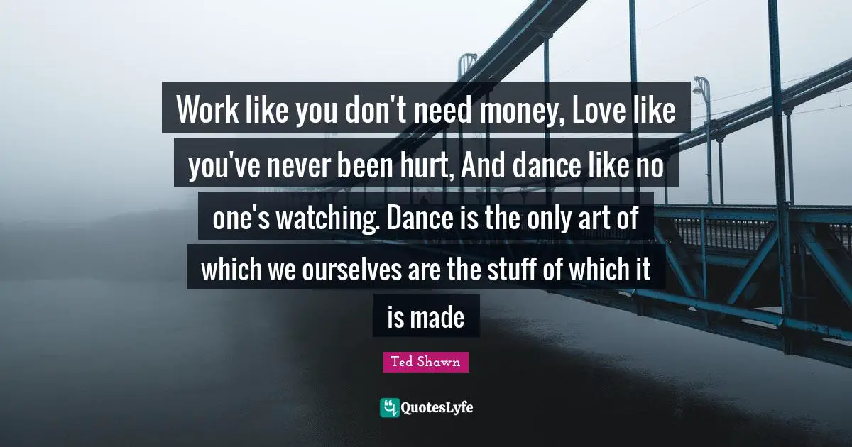 Work like you don't need money, Love like you've never been hurt, And dance like no one's watching. Dance is the only art of which we ourselves are the stuff of which it is made