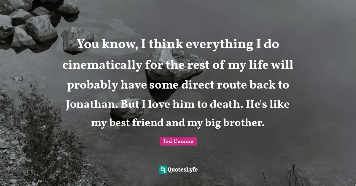 You know, I think everything I do cinematically for the rest of my life will probably have some direct route back to Jonathan. But I love him to death. He's like my best friend and my big brother.