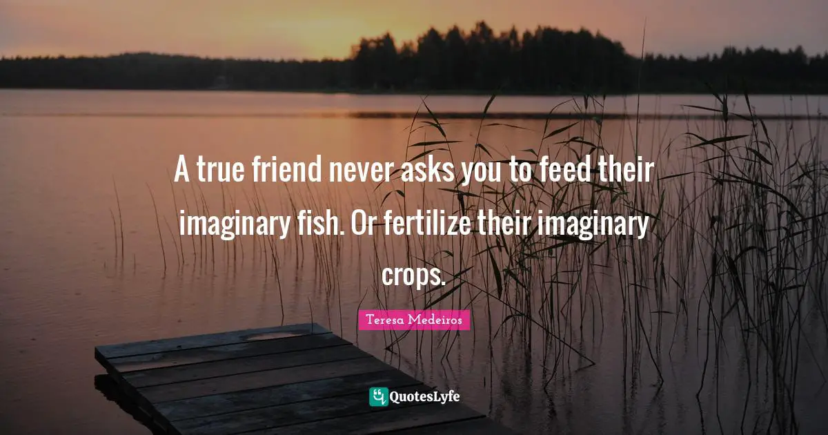 Teresa Medeiros Quotes: "A true friend never asks you to feed their imaginary fish. Or fertilize their imaginary crops."