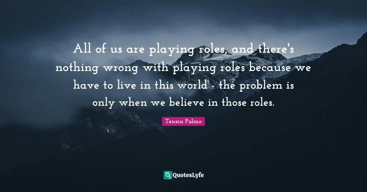 All of us are playing roles, and there's nothing wrong with playing roles because we have to live in this world - the problem is only when we believe in those roles.