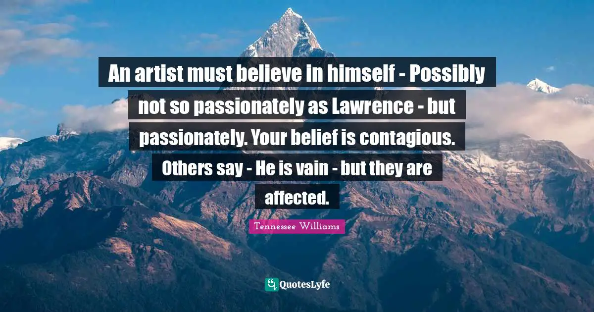 Tennessee Williams Quotes: "An artist must believe in himself - Possibly not so passionately as Lawrence - but passionately. Your belief is contagious. Others say - He is vain - but they are affected."