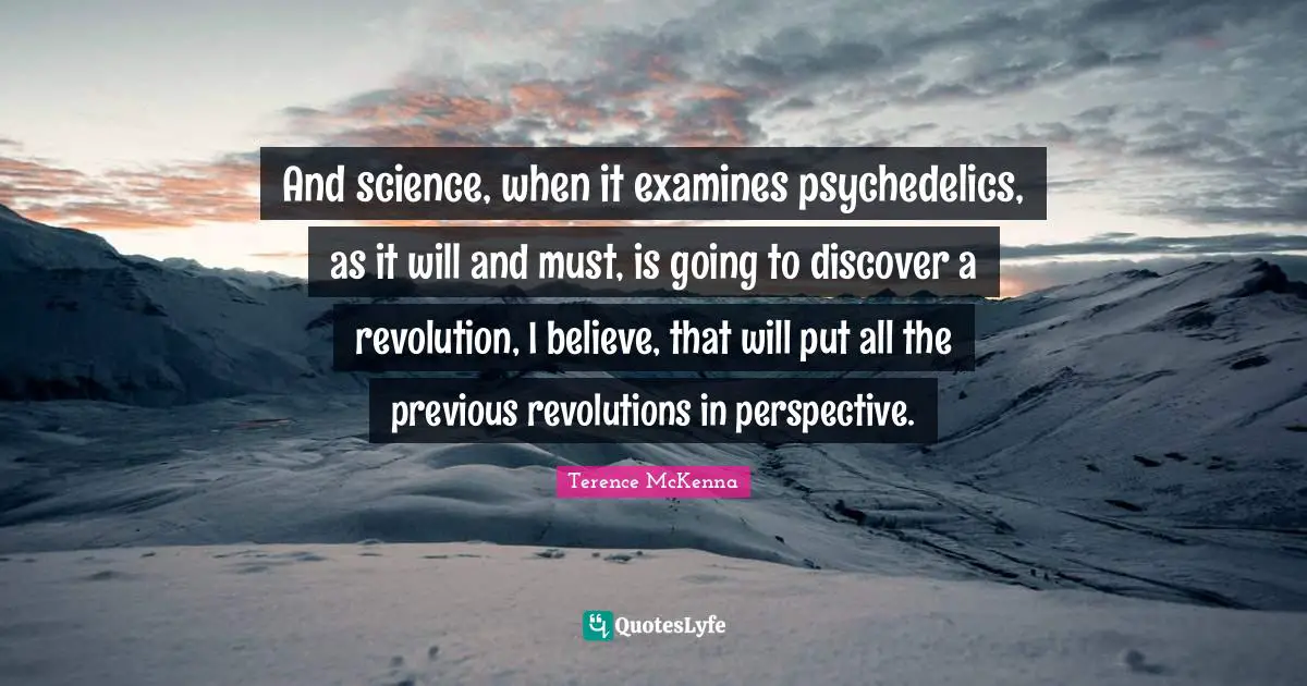 And science, when it examines psychedelics, as it will and must, is going to discover a revolution, I believe, that will put all the previous revolutions in perspective.