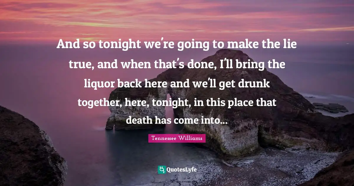 And so tonight we're going to make the lie true, and when that's done, I'll bring the liquor back here and we'll get drunk together, here, tonight, in this place that death has come into...