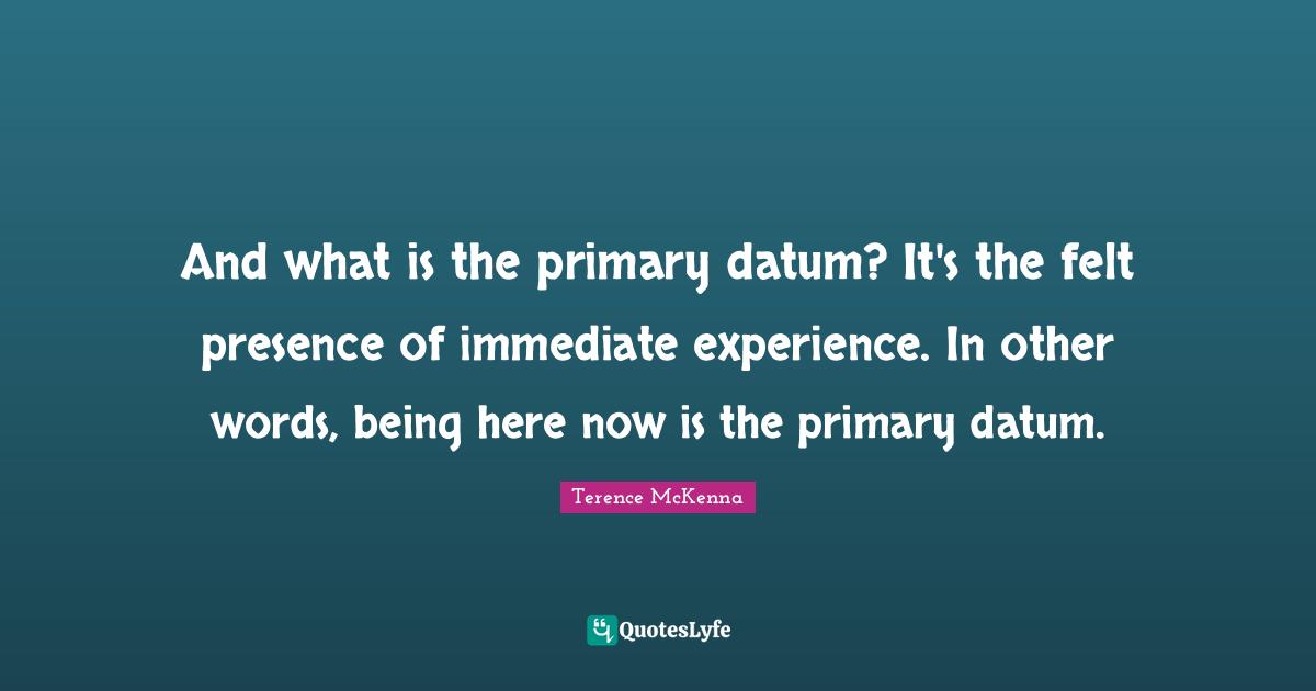 Primaries Quotes: "And what is the primary datum? It's the felt presence of immediate experience. In other words, being here now is the primary datum."