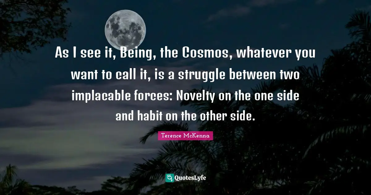As I see it, Being, the Cosmos, whatever you want to call it, is a struggle between two implacable forces: Novelty on the one side and habit on the other side.