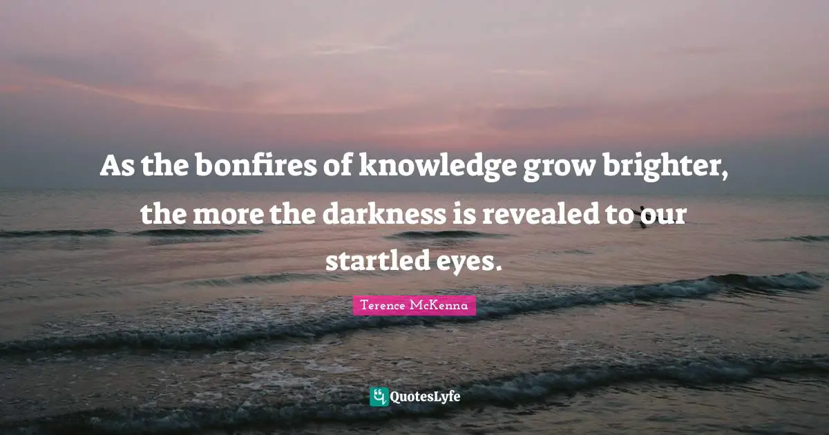 As the bonfires of knowledge grow brighter, the more the darkness is revealed to our startled eyes.
