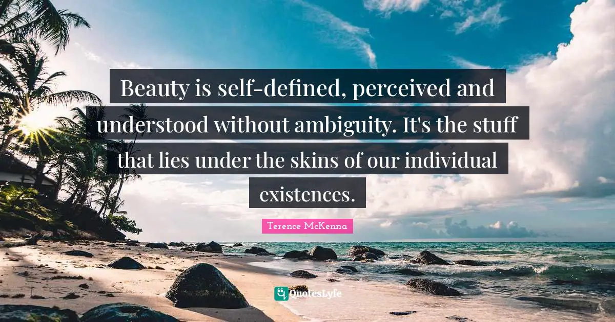 Beauty is self-defined, perceived and understood without ambiguity. It's the stuff that lies under the skins of our individual existences.