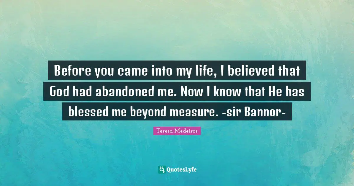 Teresa Medeiros Quotes: "Before you came into my life, I believed that God had abandoned me. Now I know that He has blessed me beyond measure. -sir Bannor-"