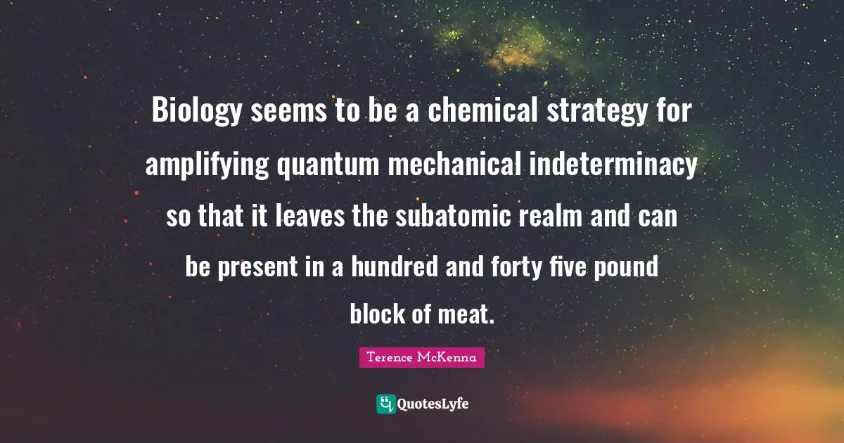 Biology seems to be a chemical strategy for amplifying quantum mechanical indeterminacy so that it leaves the subatomic realm and can be present in a hundred and forty five pound block of meat.